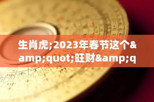 生肖虎;2023年春节这个"旺财"首饰，谁戴谁有福！（2023生肖虎全年运势大全）