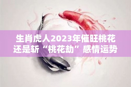 生肖虎人2023年催旺桃花还是斩“桃花劫”感情运势良好（属虎的2023）