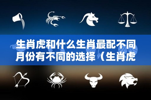 生肖虎和什么生肖最配不同月份有不同的选择（生肖虎的和什么生肖配最好）