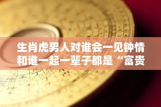 生肖虎男人对谁会一见钟情和谁一起一辈子都是“富贵命”（属虎的男人对婚姻忠诚吗）