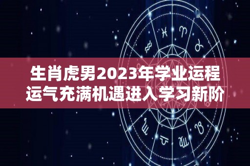 生肖虎男2023年学业运程运气充满机遇进入学习新阶段（属虎2023年运势及运程男性）