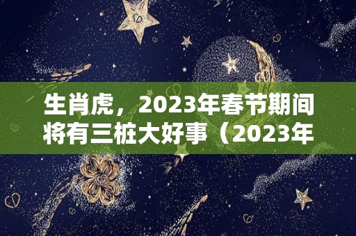 生肖虎，2023年春节期间将有三桩大好事（2023年生肖虎是什么命）