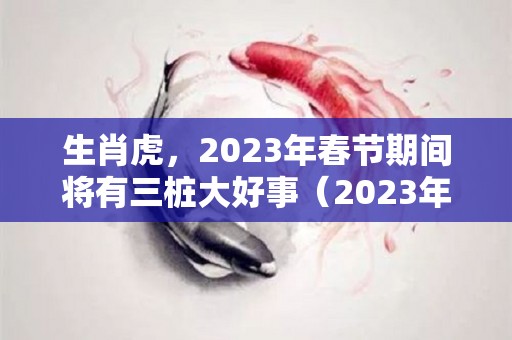 生肖虎，2023年春节期间将有三桩大好事（2023年生肖虎是什么命）