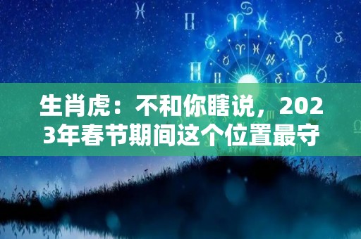 生肖虎：不和你瞎说，2023年春节期间这个位置最守财（2023年最吉利的四大属相）