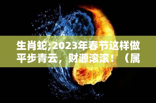 生肖蛇;2023年春节这样做平步青云，财源滚滚！（属蛇人2023年财运如何）