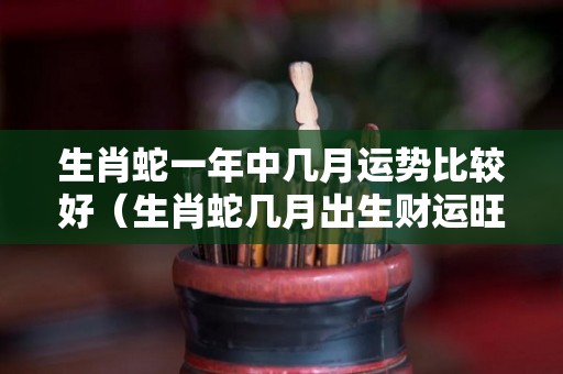 生肖蛇一年中几月运势比较好（生肖蛇几月出生财运旺）