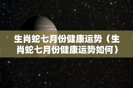 生肖蛇七月份健康运势（生肖蛇七月份健康运势如何）
