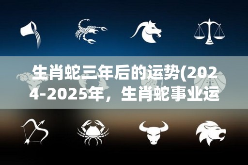 生肖蛇三年后的运势(2024-2025年，生肖蛇事业运势逆势上扬)