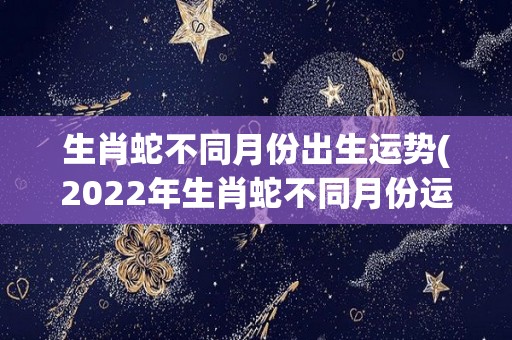 生肖蛇不同月份出生运势(2022年生肖蛇不同月份运势大揭秘！)