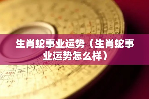 生肖蛇事业运势（生肖蛇事业运势怎么样）