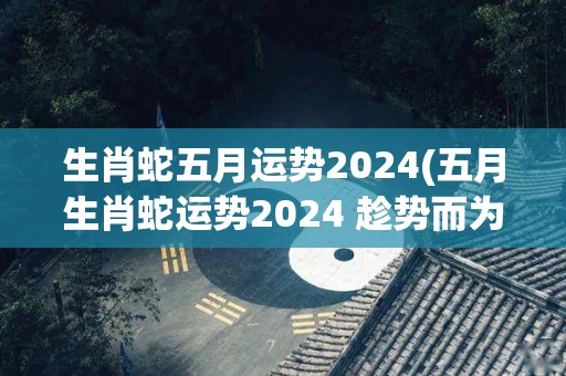 生肖蛇五月运势2024(五月生肖蛇运势2024 趁势而为迎接丰收时)