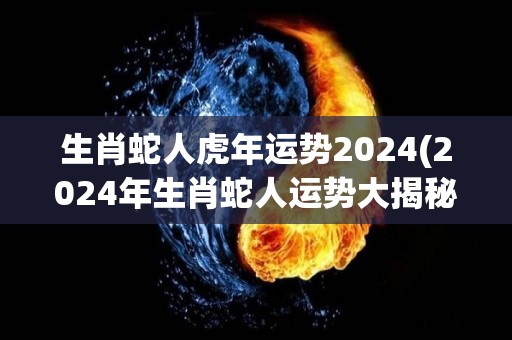 生肖蛇人虎年运势2024(2024年生肖蛇人运势大揭秘！)
