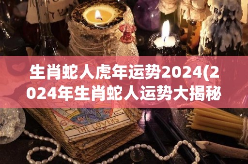 生肖蛇人虎年运势2024(2024年生肖蛇人运势大揭秘！)