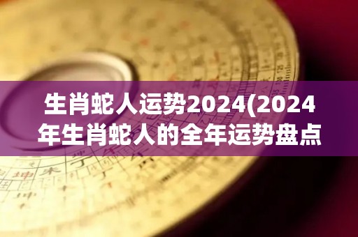 生肖蛇人运势2024(2024年生肖蛇人的全年运势盘点)