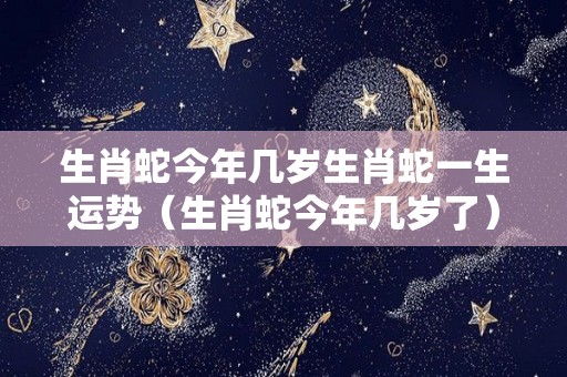 生肖蛇今年几岁生肖蛇一生运势（生肖蛇今年几岁了）
