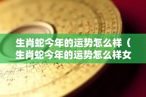 生肖蛇今年的运势怎么样（生肖蛇今年的运势怎么样女）