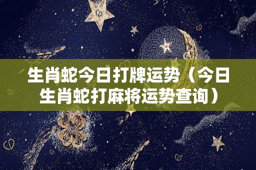 生肖蛇今日打牌运势（今日生肖蛇打麻将运势查询）