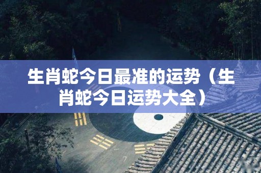 生肖蛇今日最准的运势（生肖蛇今日运势大全）