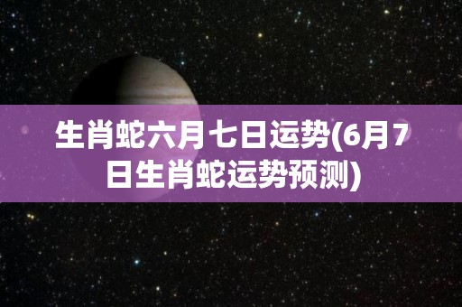 生肖蛇六月七日运势(6月7日生肖蛇运势预测)