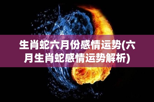 生肖蛇六月份感情运势(六月生肖蛇感情运势解析)