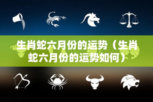 生肖蛇六月份的运势（生肖蛇六月份的运势如何）