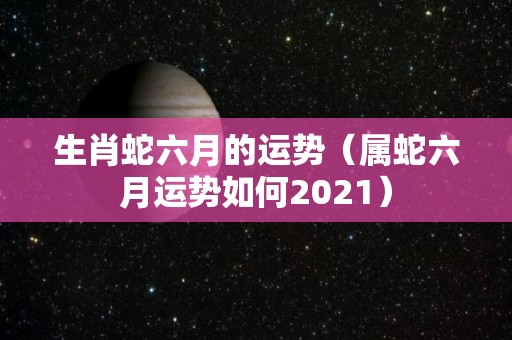 生肖蛇六月的运势（属蛇六月运势如何2021）