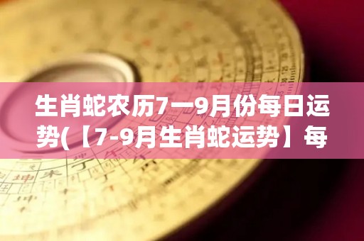 生肖蛇农历7一9月份每日运势(【7-9月生肖蛇运势】每日最新解读，把握时机赚大钱！)