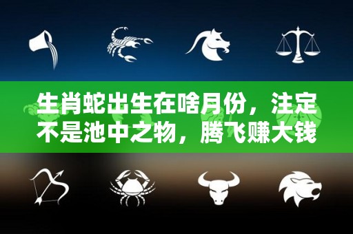 生肖蛇出生在啥月份，注定不是池中之物，腾飞赚大钱（生肖蛇生在几月命最好）