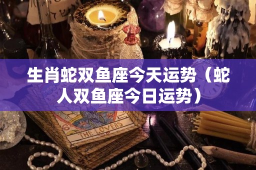 生肖蛇双鱼座今天运势（蛇人双鱼座今日运势）