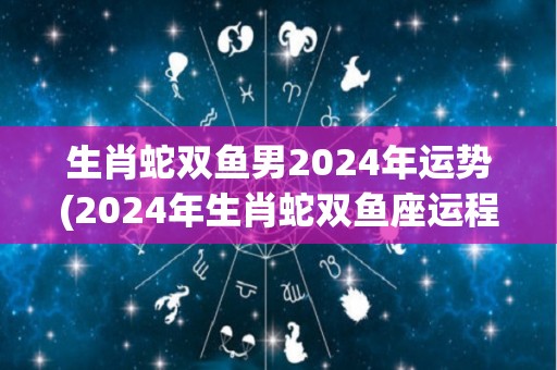 生肖蛇双鱼男2024年运势(2024年生肖蛇双鱼座运程展望)