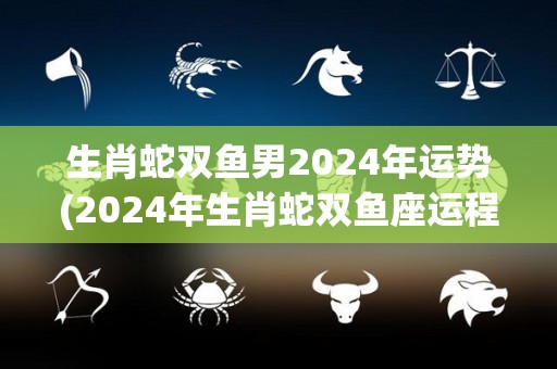 生肖蛇双鱼男2024年运势(2024年生肖蛇双鱼座运程展望)