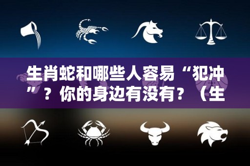 生肖蛇和哪些人容易“犯冲”？你的身边有没有？（生肖蛇与什么相冲）