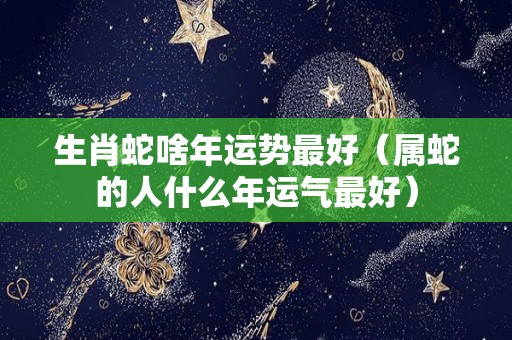 生肖蛇啥年运势最好（属蛇的人什么年运气最好）
