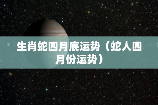 生肖蛇四月底运势（蛇人四月份运势）