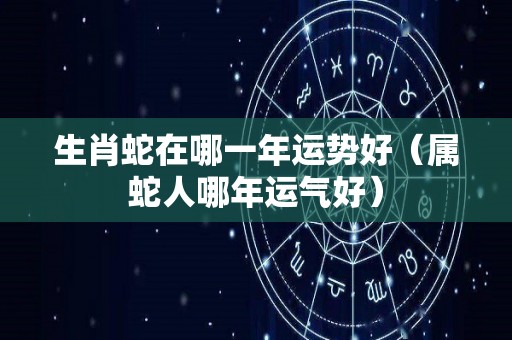 生肖蛇在哪一年运势好（属蛇人哪年运气好）