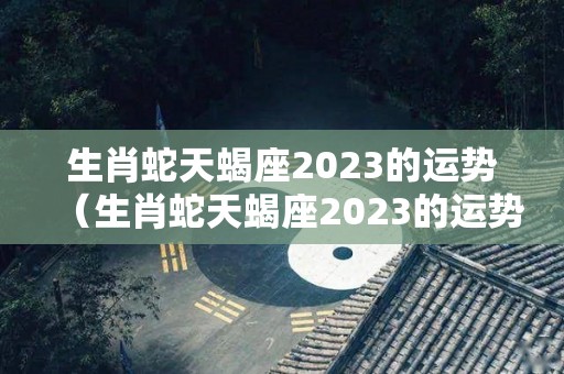 生肖蛇天蝎座2023的运势（生肖蛇天蝎座2023的运势如何）