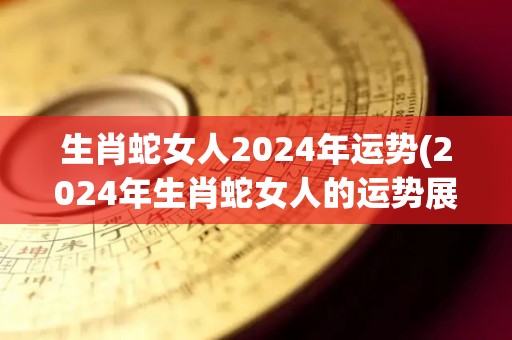 生肖蛇女人2024年运势(2024年生肖蛇女人的运势展望)