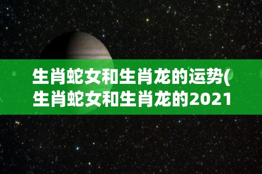 生肖蛇女和生肖龙的运势(生肖蛇女和生肖龙的2021运势大比拼)