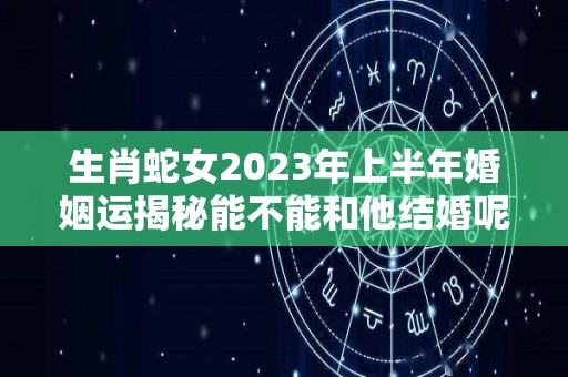 生肖蛇女2023年上半年婚姻运揭秘能不能和他结婚呢（蛇女2020年下半年婚姻运势）