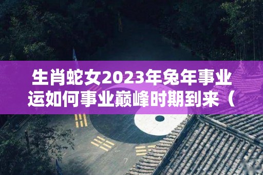 生肖蛇女2023年兔年事业运如何事业巅峰时期到来（蛇女2023年运势完整版）