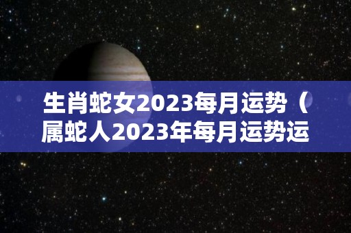 生肖蛇女2023每月运势（属蛇人2023年每月运势运程每月）