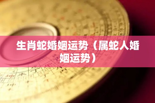 生肖蛇婚姻运势（属蛇人婚姻运势）