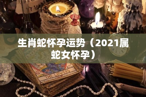 生肖蛇怀孕运势（2021属蛇女怀孕）