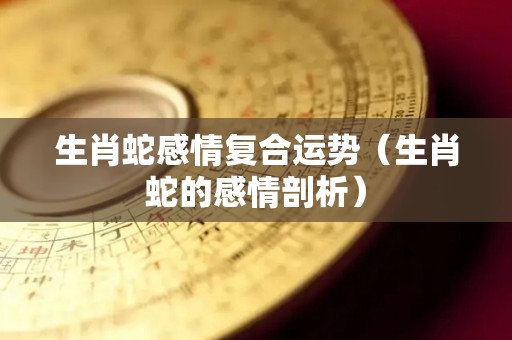 生肖蛇感情复合运势（生肖蛇的感情剖析）