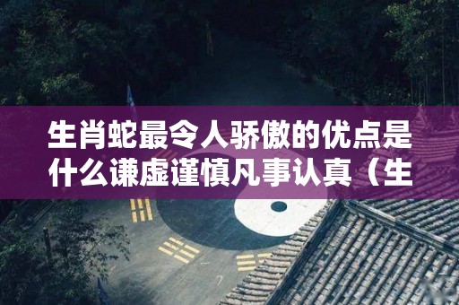 生肖蛇最令人骄傲的优点是什么谦虚谨慎凡事认真（生肖蛇有什么优点）