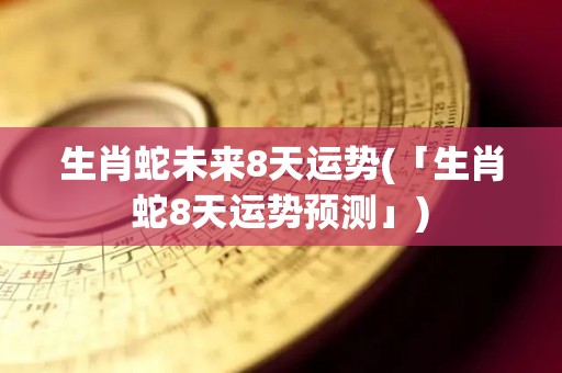 生肖蛇未来8天运势(「生肖蛇8天运势预测」)