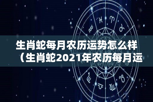 生肖蛇每月农历运势怎么样（生肖蛇2021年农历每月运程）