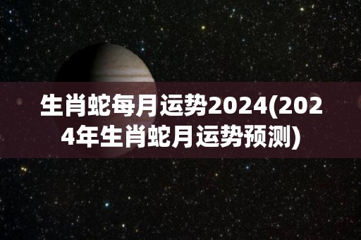 生肖蛇每月运势2024(2024年生肖蛇月运势预测)