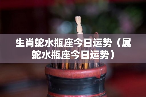 生肖蛇水瓶座今日运势（属蛇水瓶座今日运势）