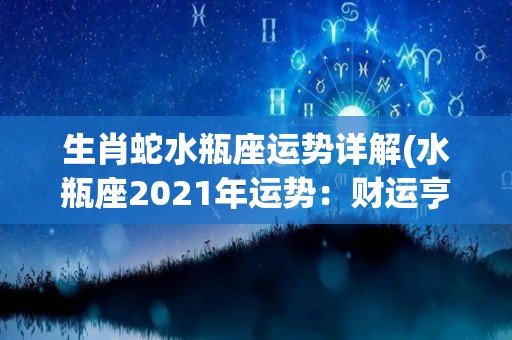 生肖蛇水瓶座运势详解(水瓶座2021年运势：财运亨通、事业有成，需谨慎感情选择)